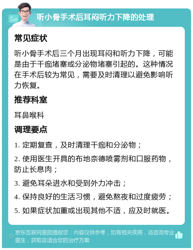 听小骨手术后耳闷听力下降的处理 常见症状 听小骨手术后三个月出现耳闷和听力下降，可能是由于干痂堵塞或分泌物堵塞引起的。这种情况在手术后较为常见，需要及时清理以避免影响听力恢复。 推荐科室 耳鼻喉科 调理要点 1. 定期复查，及时清理干痂和分泌物； 2. 使用医生开具的布地奈德喷雾剂和口服药物，防止长息肉； 3. 避免耳朵进水和受到外力冲击； 4. 保持良好的生活习惯，避免熬夜和过度疲劳； 5. 如果症状加重或出现其他不适，应及时就医。