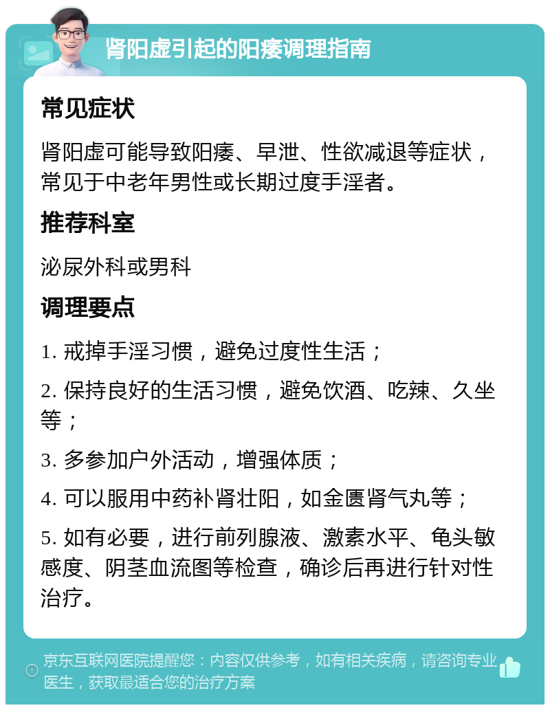 肾阳虚引起的阳痿调理指南 常见症状 肾阳虚可能导致阳痿、早泄、性欲减退等症状，常见于中老年男性或长期过度手淫者。 推荐科室 泌尿外科或男科 调理要点 1. 戒掉手淫习惯，避免过度性生活； 2. 保持良好的生活习惯，避免饮酒、吃辣、久坐等； 3. 多参加户外活动，增强体质； 4. 可以服用中药补肾壮阳，如金匮肾气丸等； 5. 如有必要，进行前列腺液、激素水平、龟头敏感度、阴茎血流图等检查，确诊后再进行针对性治疗。