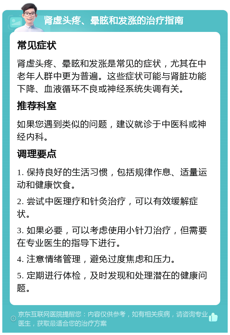 肾虚头疼、晕眩和发涨的治疗指南 常见症状 肾虚头疼、晕眩和发涨是常见的症状，尤其在中老年人群中更为普遍。这些症状可能与肾脏功能下降、血液循环不良或神经系统失调有关。 推荐科室 如果您遇到类似的问题，建议就诊于中医科或神经内科。 调理要点 1. 保持良好的生活习惯，包括规律作息、适量运动和健康饮食。 2. 尝试中医理疗和针灸治疗，可以有效缓解症状。 3. 如果必要，可以考虑使用小针刀治疗，但需要在专业医生的指导下进行。 4. 注意情绪管理，避免过度焦虑和压力。 5. 定期进行体检，及时发现和处理潜在的健康问题。