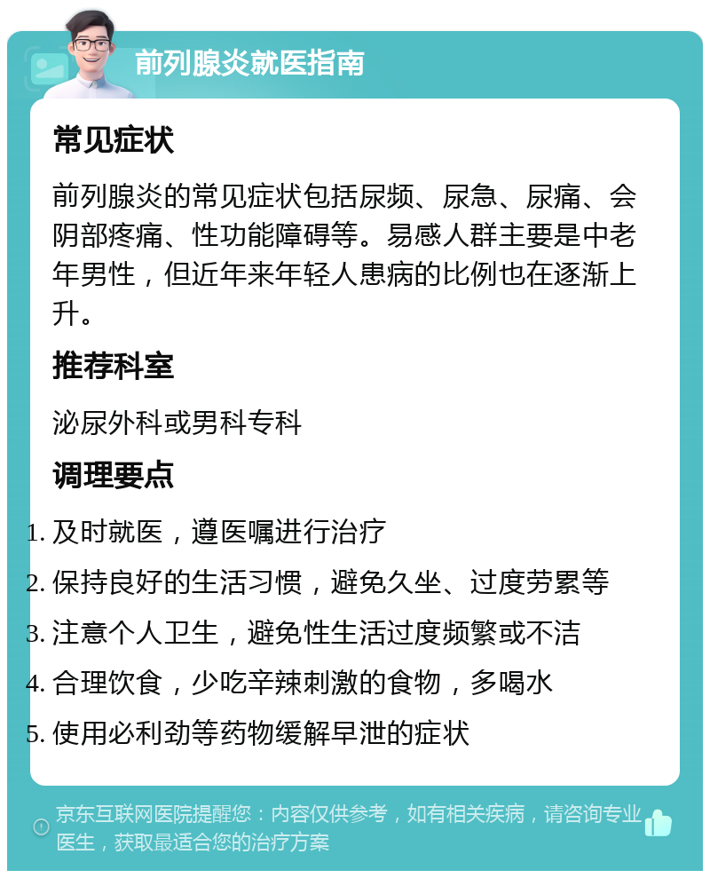 前列腺炎就医指南 常见症状 前列腺炎的常见症状包括尿频、尿急、尿痛、会阴部疼痛、性功能障碍等。易感人群主要是中老年男性，但近年来年轻人患病的比例也在逐渐上升。 推荐科室 泌尿外科或男科专科 调理要点 及时就医，遵医嘱进行治疗 保持良好的生活习惯，避免久坐、过度劳累等 注意个人卫生，避免性生活过度频繁或不洁 合理饮食，少吃辛辣刺激的食物，多喝水 使用必利劲等药物缓解早泄的症状