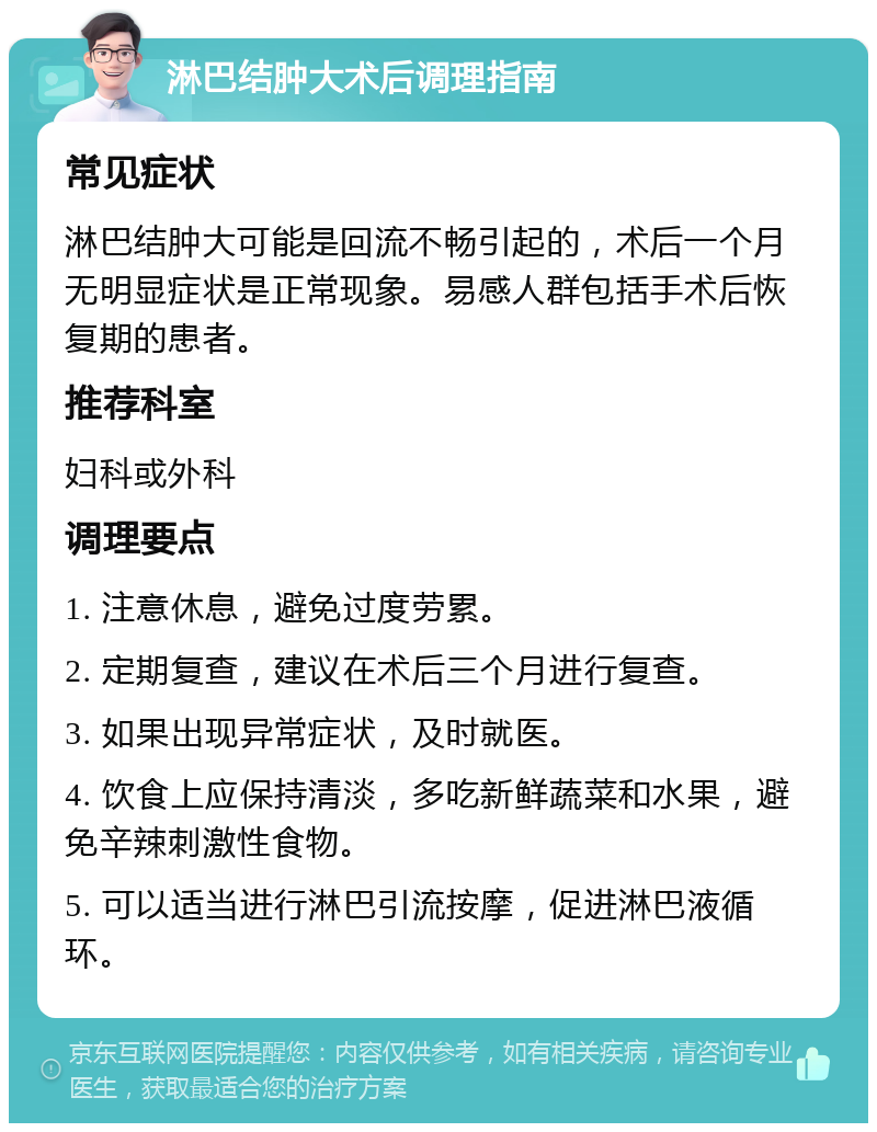 淋巴结肿大术后调理指南 常见症状 淋巴结肿大可能是回流不畅引起的，术后一个月无明显症状是正常现象。易感人群包括手术后恢复期的患者。 推荐科室 妇科或外科 调理要点 1. 注意休息，避免过度劳累。 2. 定期复查，建议在术后三个月进行复查。 3. 如果出现异常症状，及时就医。 4. 饮食上应保持清淡，多吃新鲜蔬菜和水果，避免辛辣刺激性食物。 5. 可以适当进行淋巴引流按摩，促进淋巴液循环。