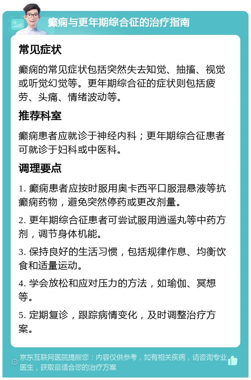 癫痫与更年期综合征的治疗指南 常见症状 癫痫的常见症状包括突然失去知觉、抽搐、视觉或听觉幻觉等。更年期综合征的症状则包括疲劳、头痛、情绪波动等。 推荐科室 癫痫患者应就诊于神经内科；更年期综合征患者可就诊于妇科或中医科。 调理要点 1. 癫痫患者应按时服用奥卡西平口服混悬液等抗癫痫药物，避免突然停药或更改剂量。 2. 更年期综合征患者可尝试服用逍遥丸等中药方剂，调节身体机能。 3. 保持良好的生活习惯，包括规律作息、均衡饮食和适量运动。 4. 学会放松和应对压力的方法，如瑜伽、冥想等。 5. 定期复诊，跟踪病情变化，及时调整治疗方案。