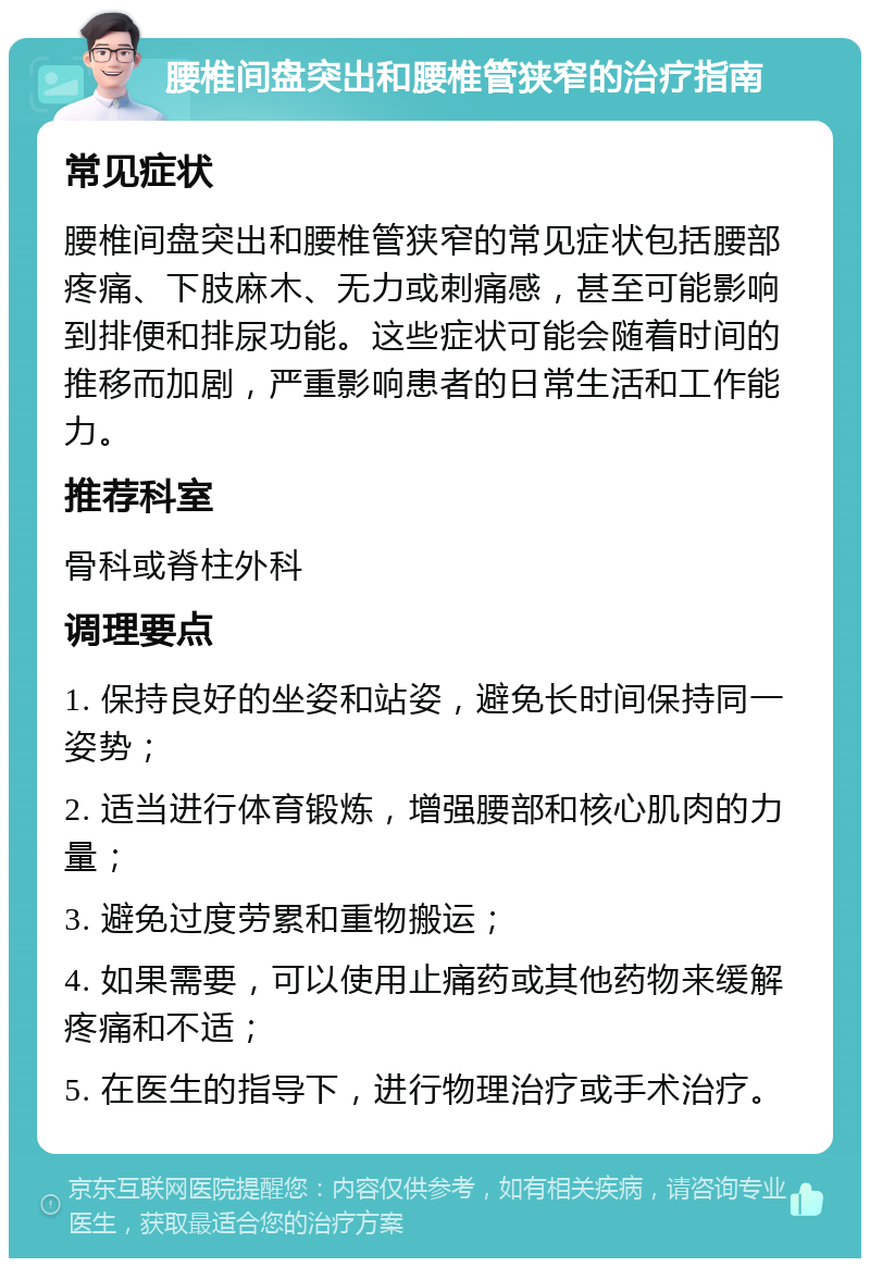 腰椎间盘突出和腰椎管狭窄的治疗指南 常见症状 腰椎间盘突出和腰椎管狭窄的常见症状包括腰部疼痛、下肢麻木、无力或刺痛感，甚至可能影响到排便和排尿功能。这些症状可能会随着时间的推移而加剧，严重影响患者的日常生活和工作能力。 推荐科室 骨科或脊柱外科 调理要点 1. 保持良好的坐姿和站姿，避免长时间保持同一姿势； 2. 适当进行体育锻炼，增强腰部和核心肌肉的力量； 3. 避免过度劳累和重物搬运； 4. 如果需要，可以使用止痛药或其他药物来缓解疼痛和不适； 5. 在医生的指导下，进行物理治疗或手术治疗。