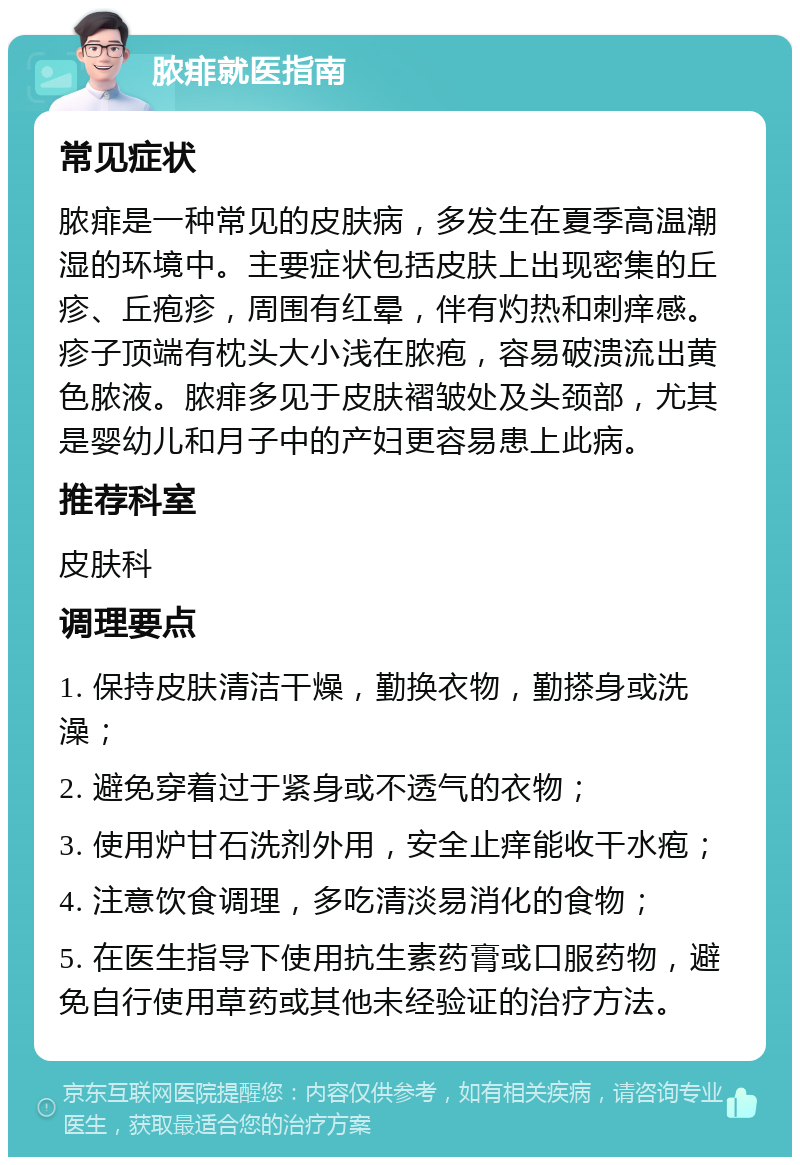 脓痱就医指南 常见症状 脓痱是一种常见的皮肤病，多发生在夏季高温潮湿的环境中。主要症状包括皮肤上出现密集的丘疹、丘疱疹，周围有红晕，伴有灼热和刺痒感。疹子顶端有枕头大小浅在脓疱，容易破溃流出黄色脓液。脓痱多见于皮肤褶皱处及头颈部，尤其是婴幼儿和月子中的产妇更容易患上此病。 推荐科室 皮肤科 调理要点 1. 保持皮肤清洁干燥，勤换衣物，勤搽身或洗澡； 2. 避免穿着过于紧身或不透气的衣物； 3. 使用炉甘石洗剂外用，安全止痒能收干水疱； 4. 注意饮食调理，多吃清淡易消化的食物； 5. 在医生指导下使用抗生素药膏或口服药物，避免自行使用草药或其他未经验证的治疗方法。