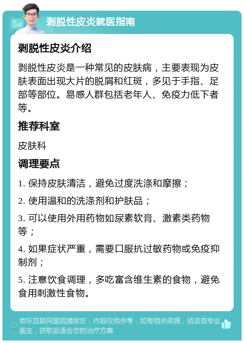 剥脱性皮炎就医指南 剥脱性皮炎介绍 剥脱性皮炎是一种常见的皮肤病，主要表现为皮肤表面出现大片的脱屑和红斑，多见于手指、足部等部位。易感人群包括老年人、免疫力低下者等。 推荐科室 皮肤科 调理要点 1. 保持皮肤清洁，避免过度洗涤和摩擦； 2. 使用温和的洗涤剂和护肤品； 3. 可以使用外用药物如尿素软膏、激素类药物等； 4. 如果症状严重，需要口服抗过敏药物或免疫抑制剂； 5. 注意饮食调理，多吃富含维生素的食物，避免食用刺激性食物。