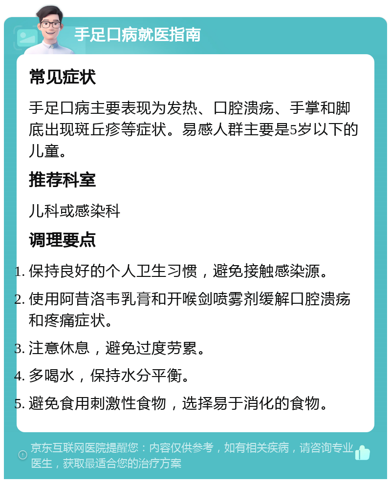 手足口病就医指南 常见症状 手足口病主要表现为发热、口腔溃疡、手掌和脚底出现斑丘疹等症状。易感人群主要是5岁以下的儿童。 推荐科室 儿科或感染科 调理要点 保持良好的个人卫生习惯，避免接触感染源。 使用阿昔洛韦乳膏和开喉剑喷雾剂缓解口腔溃疡和疼痛症状。 注意休息，避免过度劳累。 多喝水，保持水分平衡。 避免食用刺激性食物，选择易于消化的食物。