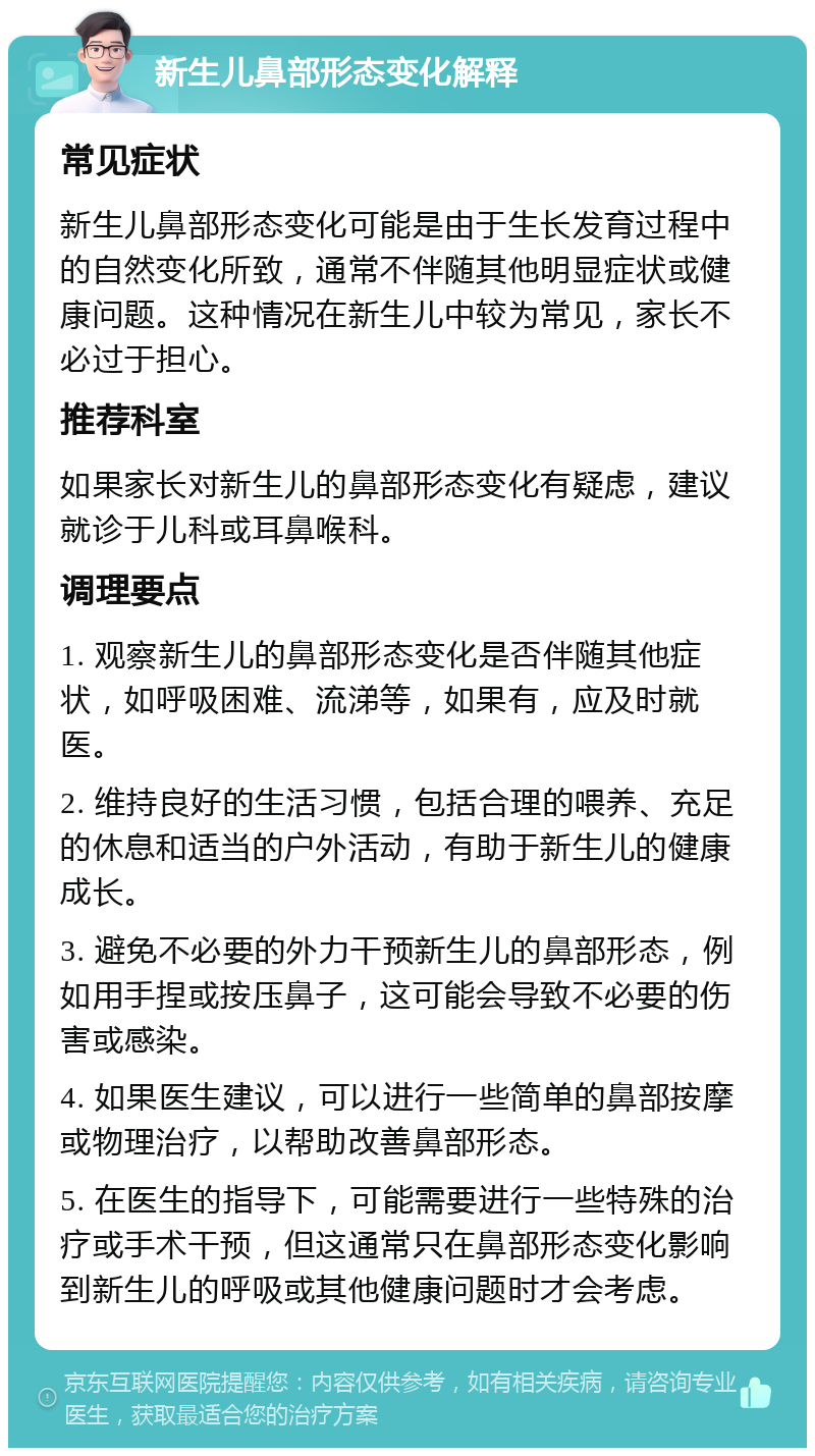 新生儿鼻部形态变化解释 常见症状 新生儿鼻部形态变化可能是由于生长发育过程中的自然变化所致，通常不伴随其他明显症状或健康问题。这种情况在新生儿中较为常见，家长不必过于担心。 推荐科室 如果家长对新生儿的鼻部形态变化有疑虑，建议就诊于儿科或耳鼻喉科。 调理要点 1. 观察新生儿的鼻部形态变化是否伴随其他症状，如呼吸困难、流涕等，如果有，应及时就医。 2. 维持良好的生活习惯，包括合理的喂养、充足的休息和适当的户外活动，有助于新生儿的健康成长。 3. 避免不必要的外力干预新生儿的鼻部形态，例如用手捏或按压鼻子，这可能会导致不必要的伤害或感染。 4. 如果医生建议，可以进行一些简单的鼻部按摩或物理治疗，以帮助改善鼻部形态。 5. 在医生的指导下，可能需要进行一些特殊的治疗或手术干预，但这通常只在鼻部形态变化影响到新生儿的呼吸或其他健康问题时才会考虑。