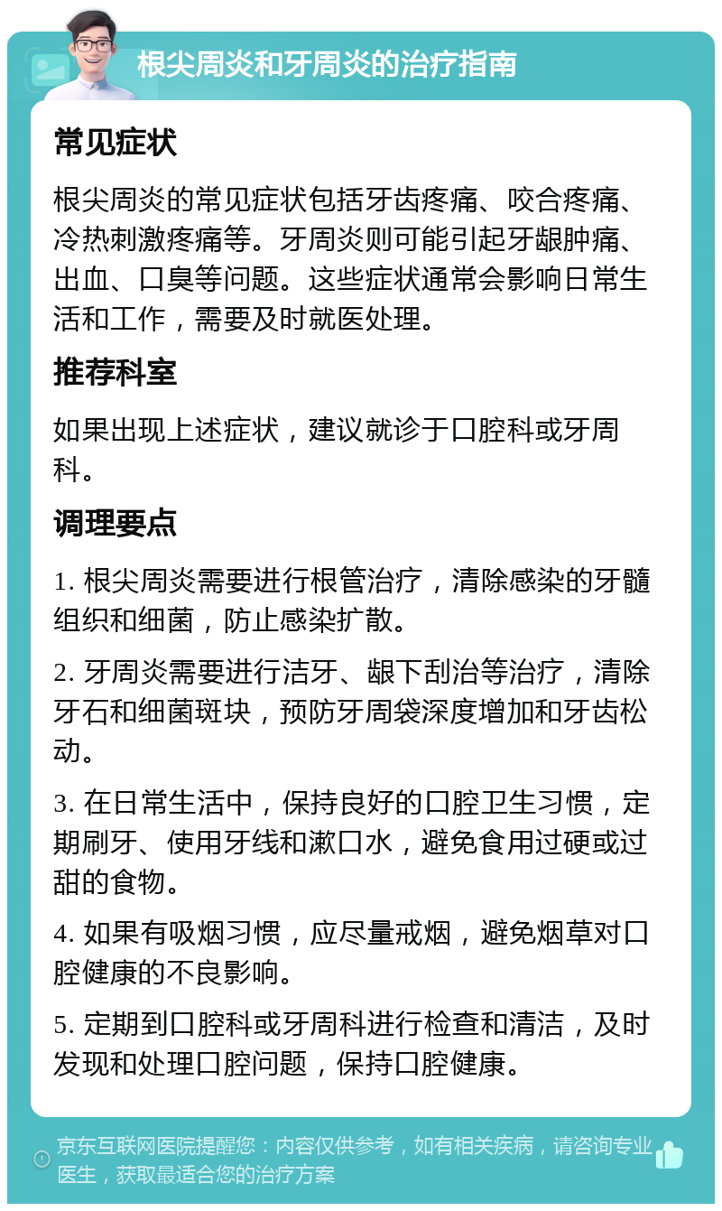 根尖周炎和牙周炎的治疗指南 常见症状 根尖周炎的常见症状包括牙齿疼痛、咬合疼痛、冷热刺激疼痛等。牙周炎则可能引起牙龈肿痛、出血、口臭等问题。这些症状通常会影响日常生活和工作，需要及时就医处理。 推荐科室 如果出现上述症状，建议就诊于口腔科或牙周科。 调理要点 1. 根尖周炎需要进行根管治疗，清除感染的牙髓组织和细菌，防止感染扩散。 2. 牙周炎需要进行洁牙、龈下刮治等治疗，清除牙石和细菌斑块，预防牙周袋深度增加和牙齿松动。 3. 在日常生活中，保持良好的口腔卫生习惯，定期刷牙、使用牙线和漱口水，避免食用过硬或过甜的食物。 4. 如果有吸烟习惯，应尽量戒烟，避免烟草对口腔健康的不良影响。 5. 定期到口腔科或牙周科进行检查和清洁，及时发现和处理口腔问题，保持口腔健康。