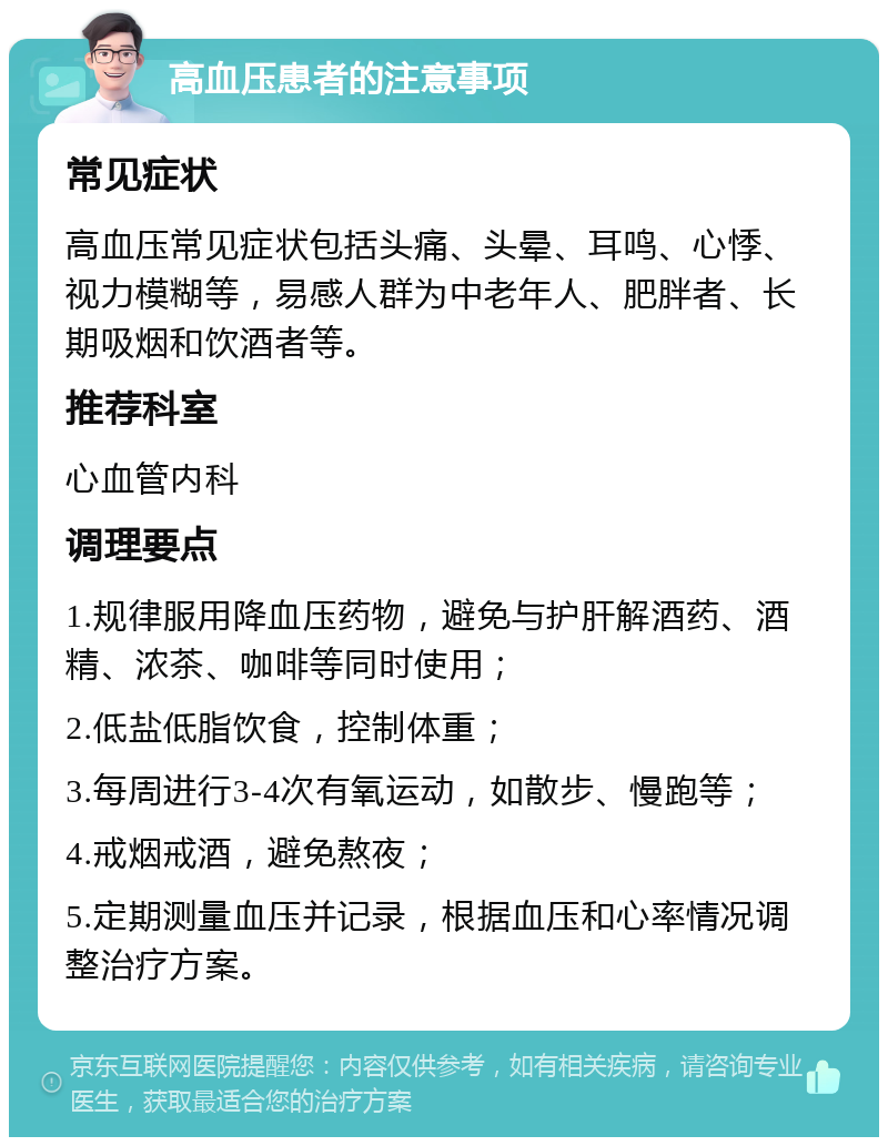 高血压患者的注意事项 常见症状 高血压常见症状包括头痛、头晕、耳鸣、心悸、视力模糊等，易感人群为中老年人、肥胖者、长期吸烟和饮酒者等。 推荐科室 心血管内科 调理要点 1.规律服用降血压药物，避免与护肝解酒药、酒精、浓茶、咖啡等同时使用； 2.低盐低脂饮食，控制体重； 3.每周进行3-4次有氧运动，如散步、慢跑等； 4.戒烟戒酒，避免熬夜； 5.定期测量血压并记录，根据血压和心率情况调整治疗方案。