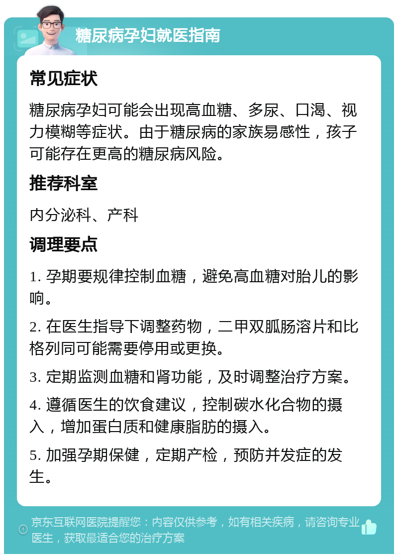 糖尿病孕妇就医指南 常见症状 糖尿病孕妇可能会出现高血糖、多尿、口渴、视力模糊等症状。由于糖尿病的家族易感性，孩子可能存在更高的糖尿病风险。 推荐科室 内分泌科、产科 调理要点 1. 孕期要规律控制血糖，避免高血糖对胎儿的影响。 2. 在医生指导下调整药物，二甲双胍肠溶片和比格列同可能需要停用或更换。 3. 定期监测血糖和肾功能，及时调整治疗方案。 4. 遵循医生的饮食建议，控制碳水化合物的摄入，增加蛋白质和健康脂肪的摄入。 5. 加强孕期保健，定期产检，预防并发症的发生。