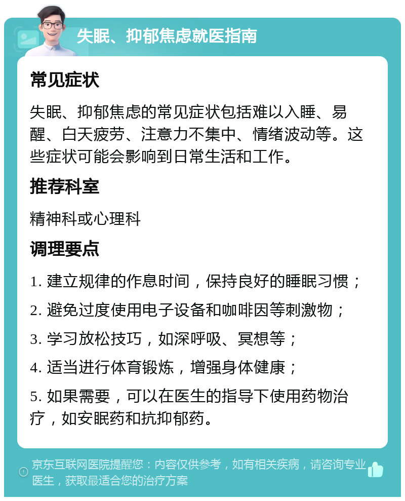 失眠、抑郁焦虑就医指南 常见症状 失眠、抑郁焦虑的常见症状包括难以入睡、易醒、白天疲劳、注意力不集中、情绪波动等。这些症状可能会影响到日常生活和工作。 推荐科室 精神科或心理科 调理要点 1. 建立规律的作息时间，保持良好的睡眠习惯； 2. 避免过度使用电子设备和咖啡因等刺激物； 3. 学习放松技巧，如深呼吸、冥想等； 4. 适当进行体育锻炼，增强身体健康； 5. 如果需要，可以在医生的指导下使用药物治疗，如安眠药和抗抑郁药。