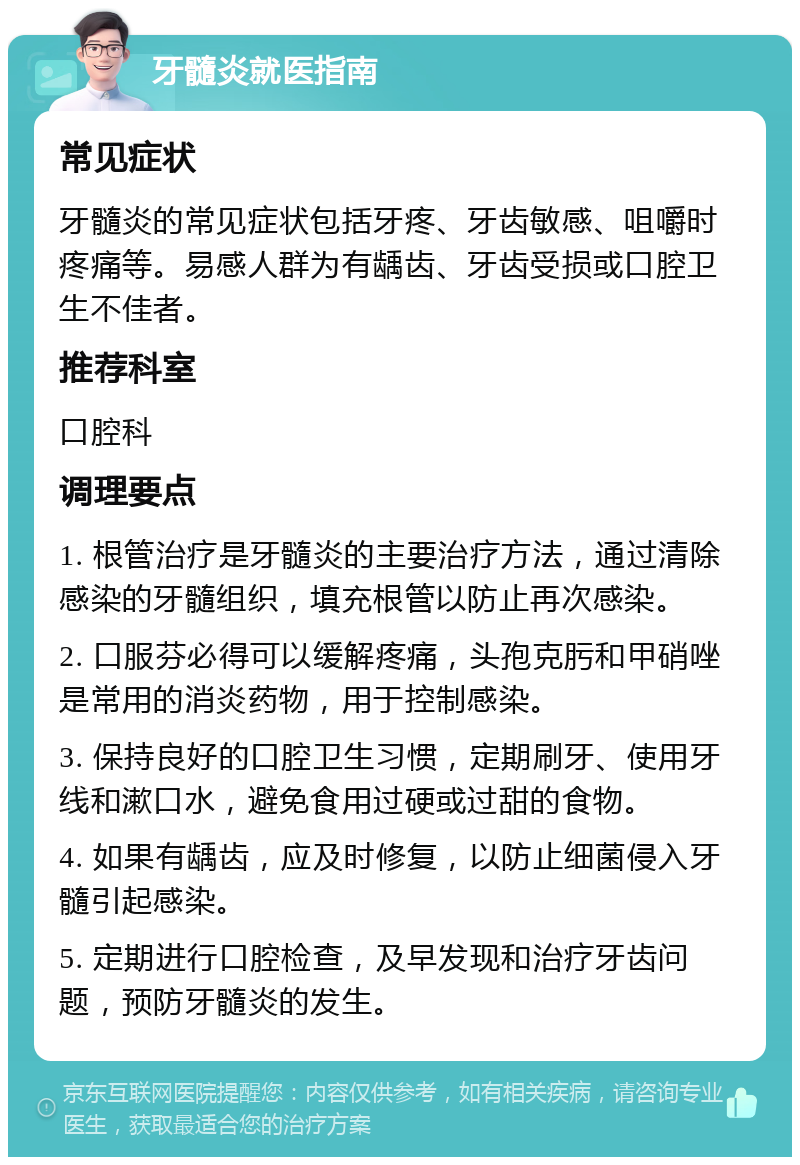 牙髓炎就医指南 常见症状 牙髓炎的常见症状包括牙疼、牙齿敏感、咀嚼时疼痛等。易感人群为有龋齿、牙齿受损或口腔卫生不佳者。 推荐科室 口腔科 调理要点 1. 根管治疗是牙髓炎的主要治疗方法，通过清除感染的牙髓组织，填充根管以防止再次感染。 2. 口服芬必得可以缓解疼痛，头孢克肟和甲硝唑是常用的消炎药物，用于控制感染。 3. 保持良好的口腔卫生习惯，定期刷牙、使用牙线和漱口水，避免食用过硬或过甜的食物。 4. 如果有龋齿，应及时修复，以防止细菌侵入牙髓引起感染。 5. 定期进行口腔检查，及早发现和治疗牙齿问题，预防牙髓炎的发生。