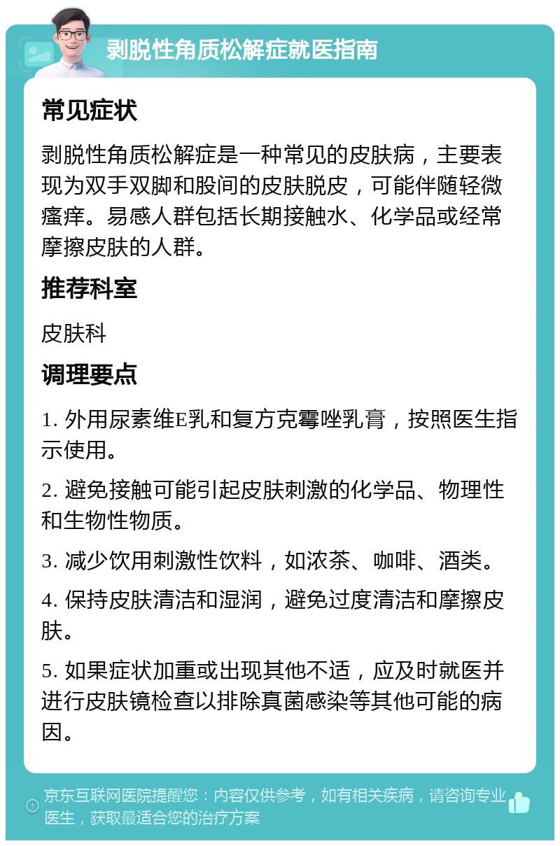 剥脱性角质松解症就医指南 常见症状 剥脱性角质松解症是一种常见的皮肤病，主要表现为双手双脚和股间的皮肤脱皮，可能伴随轻微瘙痒。易感人群包括长期接触水、化学品或经常摩擦皮肤的人群。 推荐科室 皮肤科 调理要点 1. 外用尿素维E乳和复方克霉唑乳膏，按照医生指示使用。 2. 避免接触可能引起皮肤刺激的化学品、物理性和生物性物质。 3. 减少饮用刺激性饮料，如浓茶、咖啡、酒类。 4. 保持皮肤清洁和湿润，避免过度清洁和摩擦皮肤。 5. 如果症状加重或出现其他不适，应及时就医并进行皮肤镜检查以排除真菌感染等其他可能的病因。