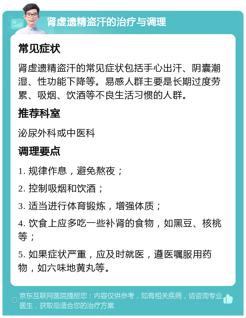 肾虚遗精盗汗的治疗与调理 常见症状 肾虚遗精盗汗的常见症状包括手心出汗、阴囊潮湿、性功能下降等。易感人群主要是长期过度劳累、吸烟、饮酒等不良生活习惯的人群。 推荐科室 泌尿外科或中医科 调理要点 1. 规律作息，避免熬夜； 2. 控制吸烟和饮酒； 3. 适当进行体育锻炼，增强体质； 4. 饮食上应多吃一些补肾的食物，如黑豆、核桃等； 5. 如果症状严重，应及时就医，遵医嘱服用药物，如六味地黄丸等。