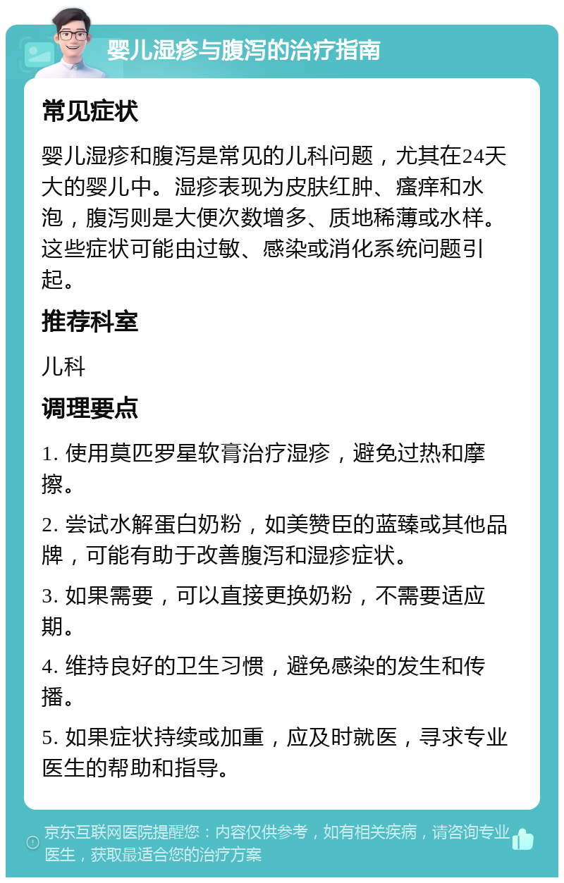 婴儿湿疹与腹泻的治疗指南 常见症状 婴儿湿疹和腹泻是常见的儿科问题，尤其在24天大的婴儿中。湿疹表现为皮肤红肿、瘙痒和水泡，腹泻则是大便次数增多、质地稀薄或水样。这些症状可能由过敏、感染或消化系统问题引起。 推荐科室 儿科 调理要点 1. 使用莫匹罗星软膏治疗湿疹，避免过热和摩擦。 2. 尝试水解蛋白奶粉，如美赞臣的蓝臻或其他品牌，可能有助于改善腹泻和湿疹症状。 3. 如果需要，可以直接更换奶粉，不需要适应期。 4. 维持良好的卫生习惯，避免感染的发生和传播。 5. 如果症状持续或加重，应及时就医，寻求专业医生的帮助和指导。