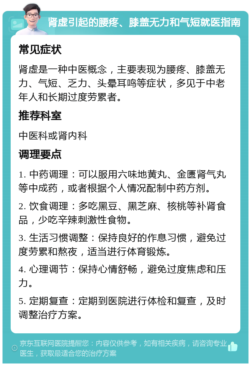 肾虚引起的腰疼、膝盖无力和气短就医指南 常见症状 肾虚是一种中医概念，主要表现为腰疼、膝盖无力、气短、乏力、头晕耳鸣等症状，多见于中老年人和长期过度劳累者。 推荐科室 中医科或肾内科 调理要点 1. 中药调理：可以服用六味地黄丸、金匮肾气丸等中成药，或者根据个人情况配制中药方剂。 2. 饮食调理：多吃黑豆、黑芝麻、核桃等补肾食品，少吃辛辣刺激性食物。 3. 生活习惯调整：保持良好的作息习惯，避免过度劳累和熬夜，适当进行体育锻炼。 4. 心理调节：保持心情舒畅，避免过度焦虑和压力。 5. 定期复查：定期到医院进行体检和复查，及时调整治疗方案。