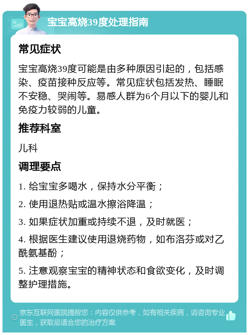 宝宝高烧39度处理指南 常见症状 宝宝高烧39度可能是由多种原因引起的，包括感染、疫苗接种反应等。常见症状包括发热、睡眠不安稳、哭闹等。易感人群为6个月以下的婴儿和免疫力较弱的儿童。 推荐科室 儿科 调理要点 1. 给宝宝多喝水，保持水分平衡； 2. 使用退热贴或温水擦浴降温； 3. 如果症状加重或持续不退，及时就医； 4. 根据医生建议使用退烧药物，如布洛芬或对乙酰氨基酚； 5. 注意观察宝宝的精神状态和食欲变化，及时调整护理措施。