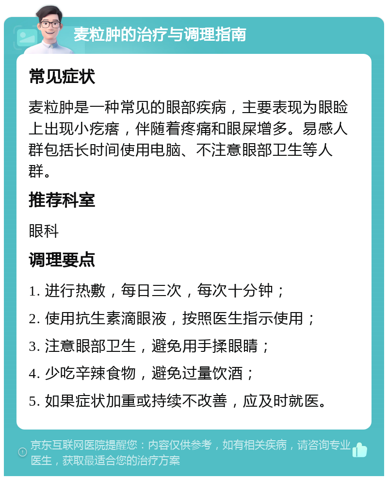 麦粒肿的治疗与调理指南 常见症状 麦粒肿是一种常见的眼部疾病，主要表现为眼睑上出现小疙瘩，伴随着疼痛和眼屎增多。易感人群包括长时间使用电脑、不注意眼部卫生等人群。 推荐科室 眼科 调理要点 1. 进行热敷，每日三次，每次十分钟； 2. 使用抗生素滴眼液，按照医生指示使用； 3. 注意眼部卫生，避免用手揉眼睛； 4. 少吃辛辣食物，避免过量饮酒； 5. 如果症状加重或持续不改善，应及时就医。