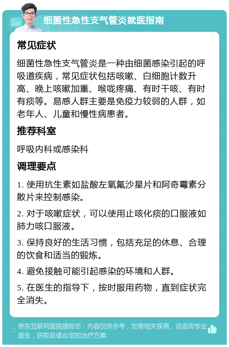 细菌性急性支气管炎就医指南 常见症状 细菌性急性支气管炎是一种由细菌感染引起的呼吸道疾病，常见症状包括咳嗽、白细胞计数升高、晚上咳嗽加重、喉咙疼痛、有时干咳、有时有痰等。易感人群主要是免疫力较弱的人群，如老年人、儿童和慢性病患者。 推荐科室 呼吸内科或感染科 调理要点 1. 使用抗生素如盐酸左氧氟沙星片和阿奇霉素分散片来控制感染。 2. 对于咳嗽症状，可以使用止咳化痰的口服液如肺力咳口服液。 3. 保持良好的生活习惯，包括充足的休息、合理的饮食和适当的锻炼。 4. 避免接触可能引起感染的环境和人群。 5. 在医生的指导下，按时服用药物，直到症状完全消失。