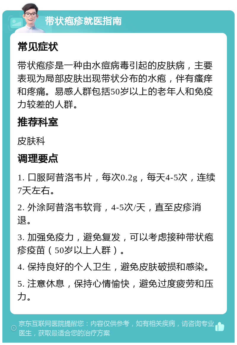 带状疱疹就医指南 常见症状 带状疱疹是一种由水痘病毒引起的皮肤病，主要表现为局部皮肤出现带状分布的水疱，伴有瘙痒和疼痛。易感人群包括50岁以上的老年人和免疫力较差的人群。 推荐科室 皮肤科 调理要点 1. 口服阿昔洛韦片，每次0.2g，每天4-5次，连续7天左右。 2. 外涂阿昔洛韦软膏，4-5次/天，直至皮疹消退。 3. 加强免疫力，避免复发，可以考虑接种带状疱疹疫苗（50岁以上人群）。 4. 保持良好的个人卫生，避免皮肤破损和感染。 5. 注意休息，保持心情愉快，避免过度疲劳和压力。