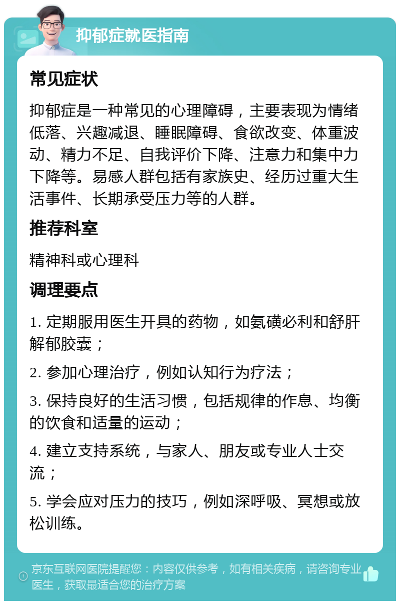 抑郁症就医指南 常见症状 抑郁症是一种常见的心理障碍，主要表现为情绪低落、兴趣减退、睡眠障碍、食欲改变、体重波动、精力不足、自我评价下降、注意力和集中力下降等。易感人群包括有家族史、经历过重大生活事件、长期承受压力等的人群。 推荐科室 精神科或心理科 调理要点 1. 定期服用医生开具的药物，如氨磺必利和舒肝解郁胶囊； 2. 参加心理治疗，例如认知行为疗法； 3. 保持良好的生活习惯，包括规律的作息、均衡的饮食和适量的运动； 4. 建立支持系统，与家人、朋友或专业人士交流； 5. 学会应对压力的技巧，例如深呼吸、冥想或放松训练。