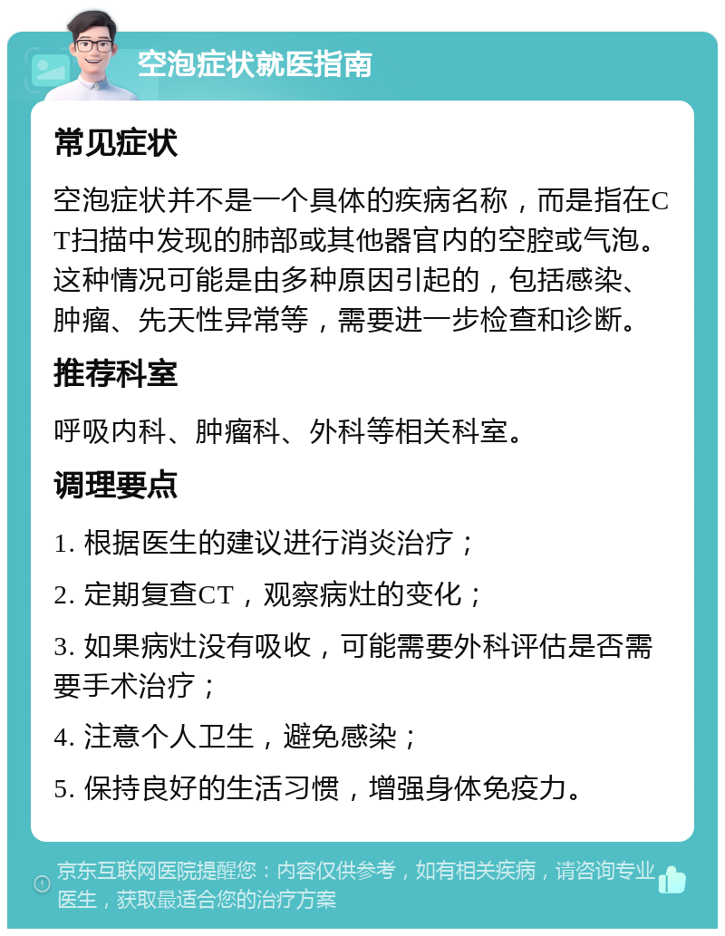 空泡症状就医指南 常见症状 空泡症状并不是一个具体的疾病名称，而是指在CT扫描中发现的肺部或其他器官内的空腔或气泡。这种情况可能是由多种原因引起的，包括感染、肿瘤、先天性异常等，需要进一步检查和诊断。 推荐科室 呼吸内科、肿瘤科、外科等相关科室。 调理要点 1. 根据医生的建议进行消炎治疗； 2. 定期复查CT，观察病灶的变化； 3. 如果病灶没有吸收，可能需要外科评估是否需要手术治疗； 4. 注意个人卫生，避免感染； 5. 保持良好的生活习惯，增强身体免疫力。