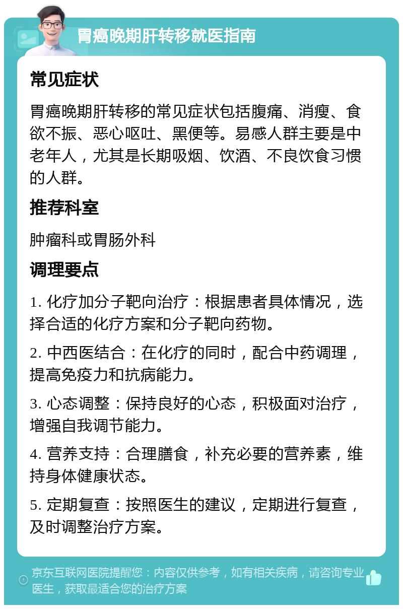 胃癌晚期肝转移就医指南 常见症状 胃癌晚期肝转移的常见症状包括腹痛、消瘦、食欲不振、恶心呕吐、黑便等。易感人群主要是中老年人，尤其是长期吸烟、饮酒、不良饮食习惯的人群。 推荐科室 肿瘤科或胃肠外科 调理要点 1. 化疗加分子靶向治疗：根据患者具体情况，选择合适的化疗方案和分子靶向药物。 2. 中西医结合：在化疗的同时，配合中药调理，提高免疫力和抗病能力。 3. 心态调整：保持良好的心态，积极面对治疗，增强自我调节能力。 4. 营养支持：合理膳食，补充必要的营养素，维持身体健康状态。 5. 定期复查：按照医生的建议，定期进行复查，及时调整治疗方案。