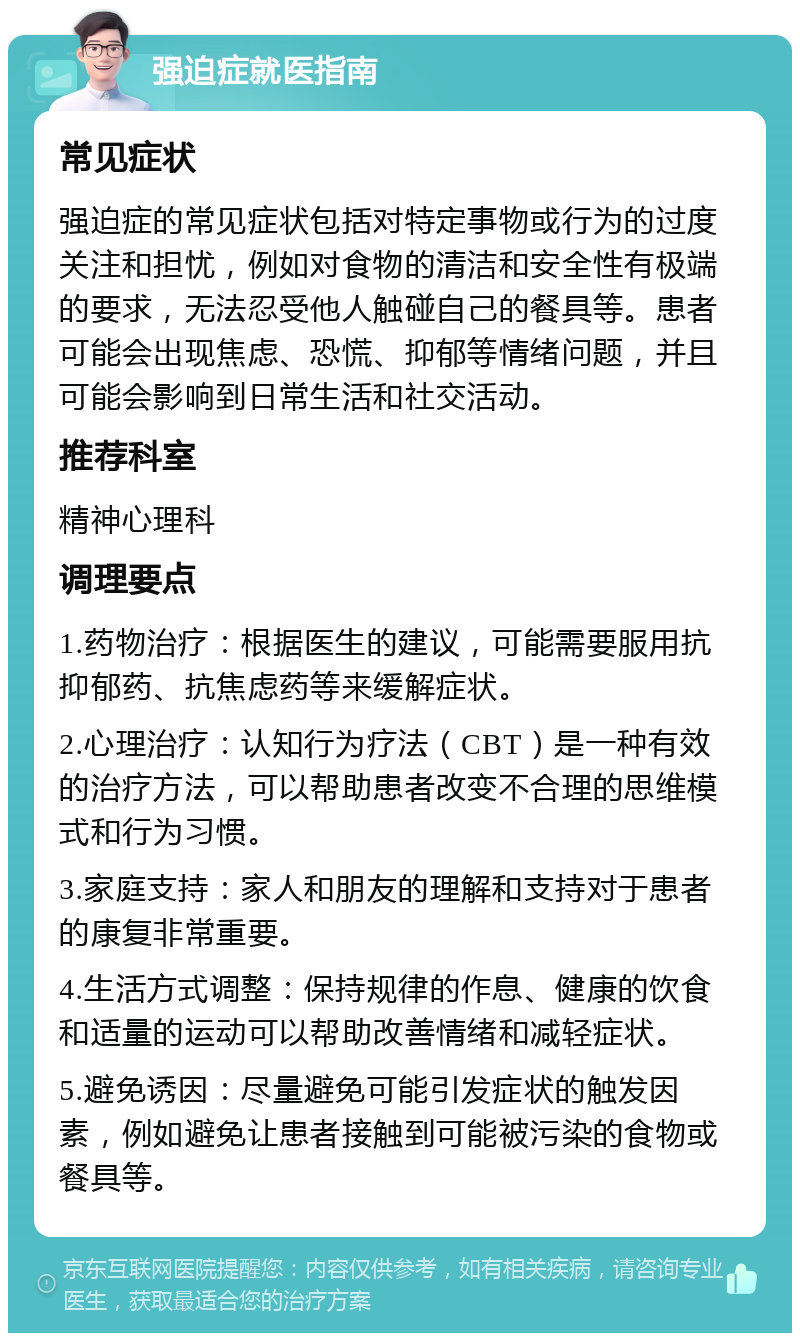 强迫症就医指南 常见症状 强迫症的常见症状包括对特定事物或行为的过度关注和担忧，例如对食物的清洁和安全性有极端的要求，无法忍受他人触碰自己的餐具等。患者可能会出现焦虑、恐慌、抑郁等情绪问题，并且可能会影响到日常生活和社交活动。 推荐科室 精神心理科 调理要点 1.药物治疗：根据医生的建议，可能需要服用抗抑郁药、抗焦虑药等来缓解症状。 2.心理治疗：认知行为疗法（CBT）是一种有效的治疗方法，可以帮助患者改变不合理的思维模式和行为习惯。 3.家庭支持：家人和朋友的理解和支持对于患者的康复非常重要。 4.生活方式调整：保持规律的作息、健康的饮食和适量的运动可以帮助改善情绪和减轻症状。 5.避免诱因：尽量避免可能引发症状的触发因素，例如避免让患者接触到可能被污染的食物或餐具等。