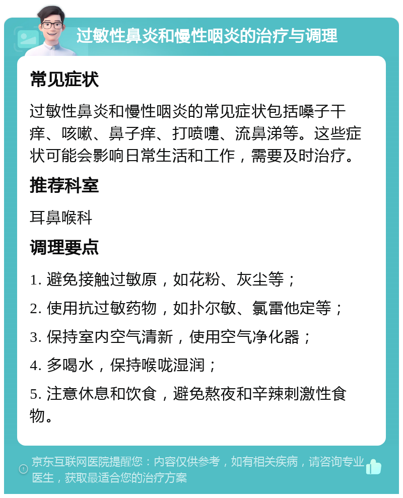 过敏性鼻炎和慢性咽炎的治疗与调理 常见症状 过敏性鼻炎和慢性咽炎的常见症状包括嗓子干痒、咳嗽、鼻子痒、打喷嚏、流鼻涕等。这些症状可能会影响日常生活和工作，需要及时治疗。 推荐科室 耳鼻喉科 调理要点 1. 避免接触过敏原，如花粉、灰尘等； 2. 使用抗过敏药物，如扑尔敏、氯雷他定等； 3. 保持室内空气清新，使用空气净化器； 4. 多喝水，保持喉咙湿润； 5. 注意休息和饮食，避免熬夜和辛辣刺激性食物。