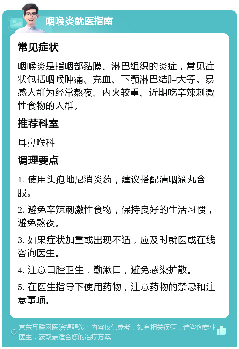 咽喉炎就医指南 常见症状 咽喉炎是指咽部黏膜、淋巴组织的炎症，常见症状包括咽喉肿痛、充血、下颚淋巴结肿大等。易感人群为经常熬夜、内火较重、近期吃辛辣刺激性食物的人群。 推荐科室 耳鼻喉科 调理要点 1. 使用头孢地尼消炎药，建议搭配清咽滴丸含服。 2. 避免辛辣刺激性食物，保持良好的生活习惯，避免熬夜。 3. 如果症状加重或出现不适，应及时就医或在线咨询医生。 4. 注意口腔卫生，勤漱口，避免感染扩散。 5. 在医生指导下使用药物，注意药物的禁忌和注意事项。