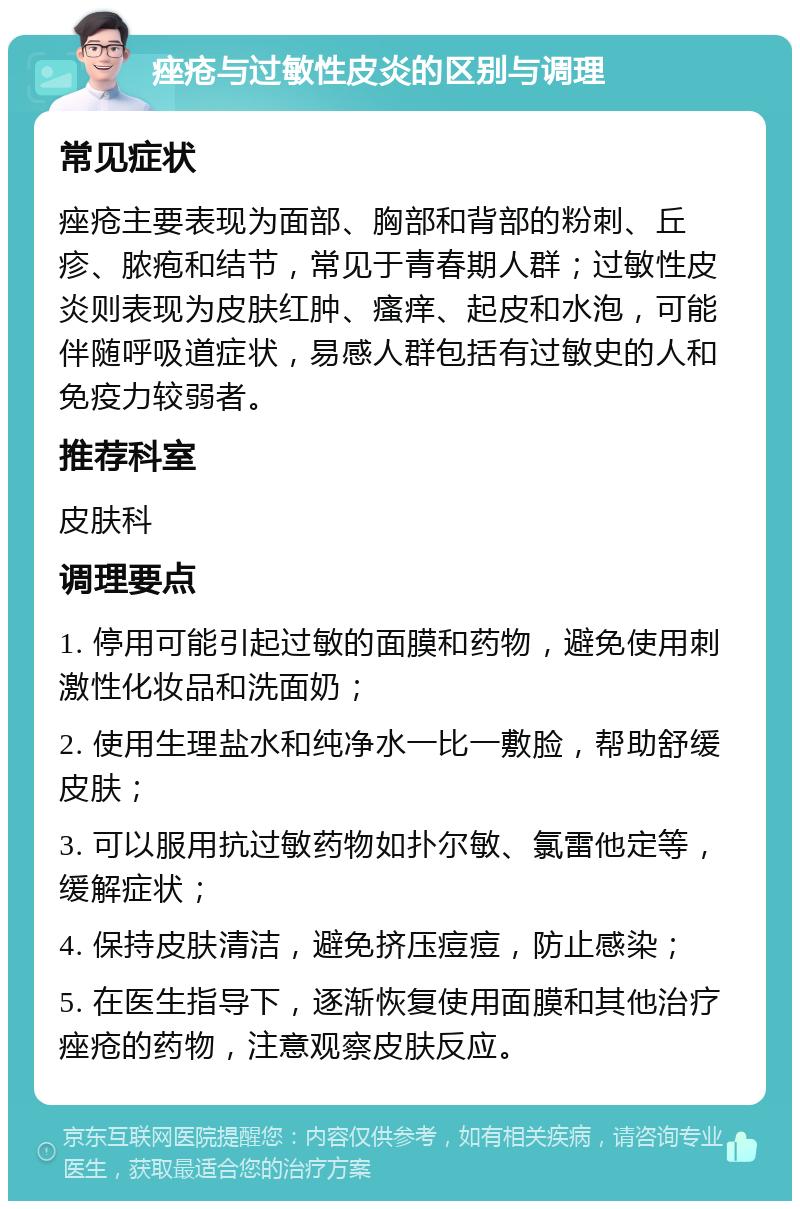 痤疮与过敏性皮炎的区别与调理 常见症状 痤疮主要表现为面部、胸部和背部的粉刺、丘疹、脓疱和结节，常见于青春期人群；过敏性皮炎则表现为皮肤红肿、瘙痒、起皮和水泡，可能伴随呼吸道症状，易感人群包括有过敏史的人和免疫力较弱者。 推荐科室 皮肤科 调理要点 1. 停用可能引起过敏的面膜和药物，避免使用刺激性化妆品和洗面奶； 2. 使用生理盐水和纯净水一比一敷脸，帮助舒缓皮肤； 3. 可以服用抗过敏药物如扑尔敏、氯雷他定等，缓解症状； 4. 保持皮肤清洁，避免挤压痘痘，防止感染； 5. 在医生指导下，逐渐恢复使用面膜和其他治疗痤疮的药物，注意观察皮肤反应。