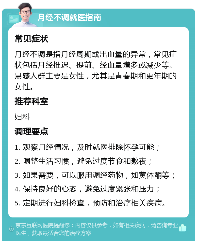 月经不调就医指南 常见症状 月经不调是指月经周期或出血量的异常，常见症状包括月经推迟、提前、经血量增多或减少等。易感人群主要是女性，尤其是青春期和更年期的女性。 推荐科室 妇科 调理要点 1. 观察月经情况，及时就医排除怀孕可能； 2. 调整生活习惯，避免过度节食和熬夜； 3. 如果需要，可以服用调经药物，如黄体酮等； 4. 保持良好的心态，避免过度紧张和压力； 5. 定期进行妇科检查，预防和治疗相关疾病。