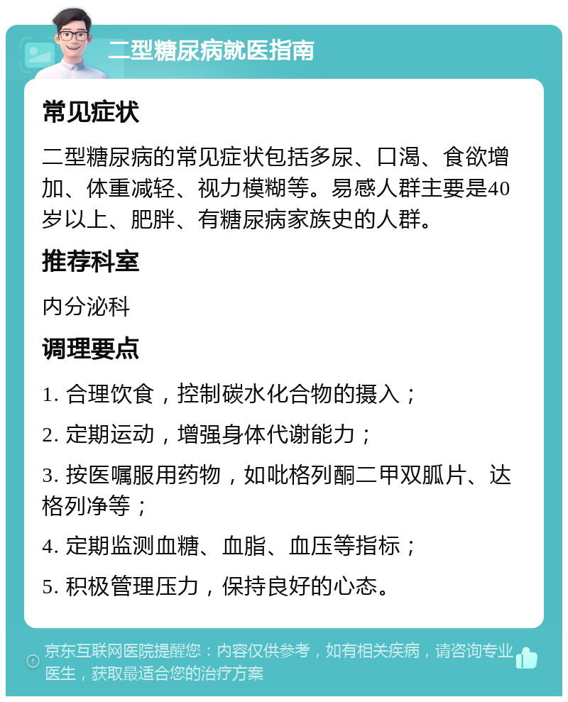 二型糖尿病就医指南 常见症状 二型糖尿病的常见症状包括多尿、口渴、食欲增加、体重减轻、视力模糊等。易感人群主要是40岁以上、肥胖、有糖尿病家族史的人群。 推荐科室 内分泌科 调理要点 1. 合理饮食，控制碳水化合物的摄入； 2. 定期运动，增强身体代谢能力； 3. 按医嘱服用药物，如吡格列酮二甲双胍片、达格列净等； 4. 定期监测血糖、血脂、血压等指标； 5. 积极管理压力，保持良好的心态。