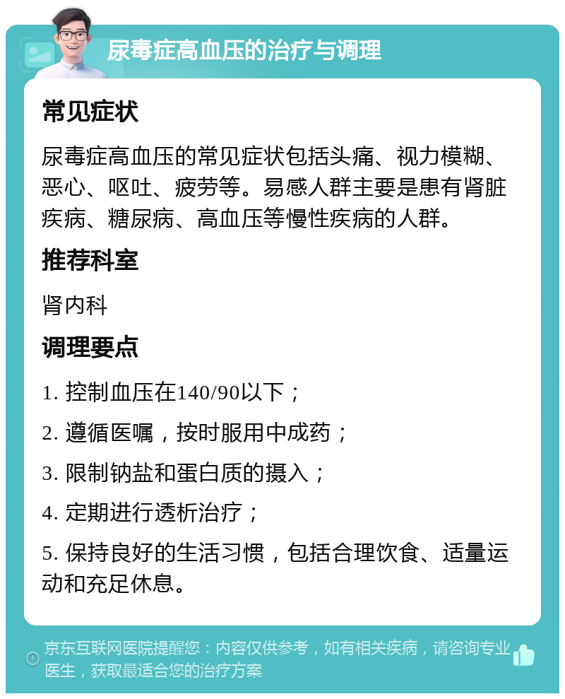 尿毒症高血压的治疗与调理 常见症状 尿毒症高血压的常见症状包括头痛、视力模糊、恶心、呕吐、疲劳等。易感人群主要是患有肾脏疾病、糖尿病、高血压等慢性疾病的人群。 推荐科室 肾内科 调理要点 1. 控制血压在140/90以下； 2. 遵循医嘱，按时服用中成药； 3. 限制钠盐和蛋白质的摄入； 4. 定期进行透析治疗； 5. 保持良好的生活习惯，包括合理饮食、适量运动和充足休息。