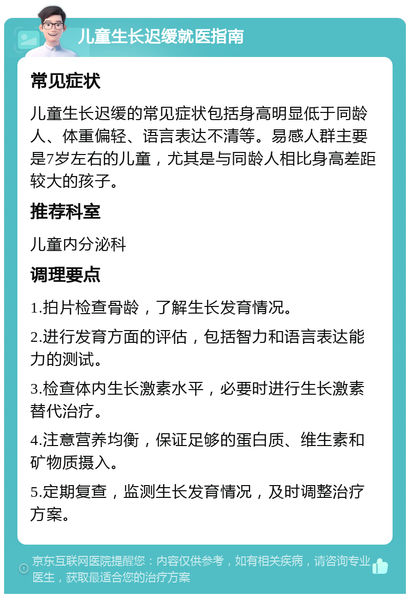 儿童生长迟缓就医指南 常见症状 儿童生长迟缓的常见症状包括身高明显低于同龄人、体重偏轻、语言表达不清等。易感人群主要是7岁左右的儿童，尤其是与同龄人相比身高差距较大的孩子。 推荐科室 儿童内分泌科 调理要点 1.拍片检查骨龄，了解生长发育情况。 2.进行发育方面的评估，包括智力和语言表达能力的测试。 3.检查体内生长激素水平，必要时进行生长激素替代治疗。 4.注意营养均衡，保证足够的蛋白质、维生素和矿物质摄入。 5.定期复查，监测生长发育情况，及时调整治疗方案。