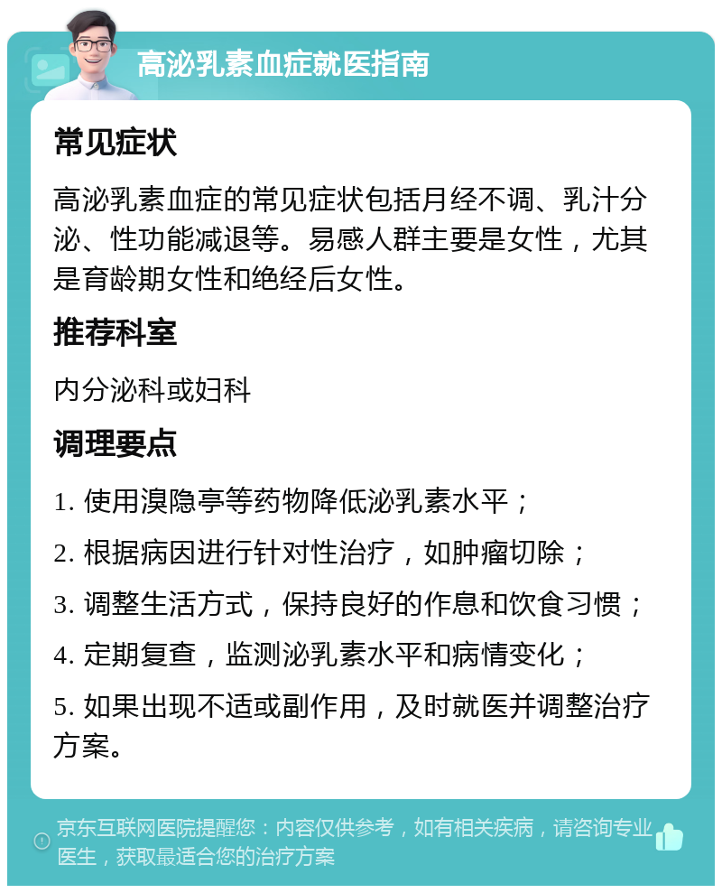 高泌乳素血症就医指南 常见症状 高泌乳素血症的常见症状包括月经不调、乳汁分泌、性功能减退等。易感人群主要是女性，尤其是育龄期女性和绝经后女性。 推荐科室 内分泌科或妇科 调理要点 1. 使用溴隐亭等药物降低泌乳素水平； 2. 根据病因进行针对性治疗，如肿瘤切除； 3. 调整生活方式，保持良好的作息和饮食习惯； 4. 定期复查，监测泌乳素水平和病情变化； 5. 如果出现不适或副作用，及时就医并调整治疗方案。