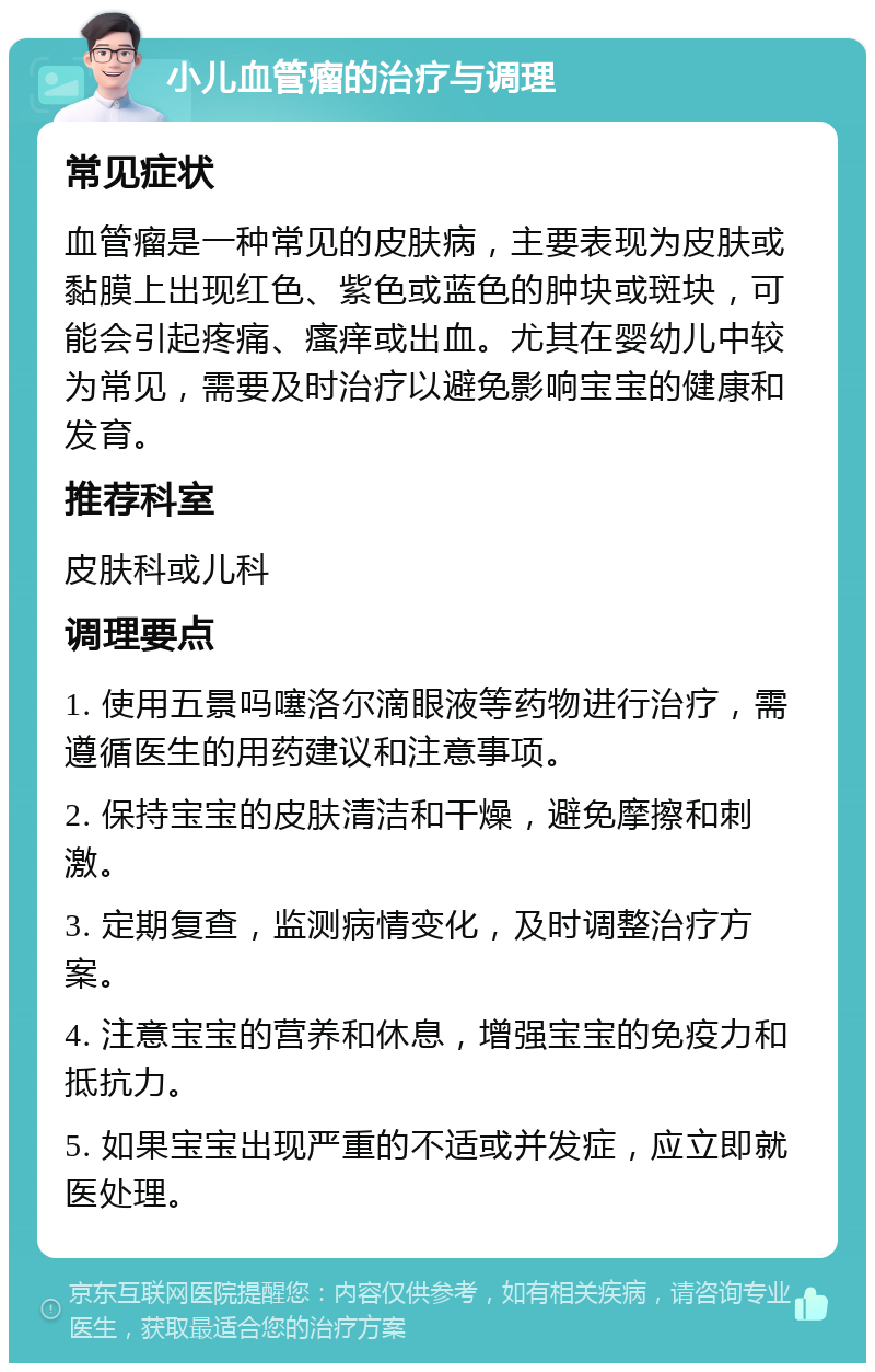 小儿血管瘤的治疗与调理 常见症状 血管瘤是一种常见的皮肤病，主要表现为皮肤或黏膜上出现红色、紫色或蓝色的肿块或斑块，可能会引起疼痛、瘙痒或出血。尤其在婴幼儿中较为常见，需要及时治疗以避免影响宝宝的健康和发育。 推荐科室 皮肤科或儿科 调理要点 1. 使用五景吗噻洛尔滴眼液等药物进行治疗，需遵循医生的用药建议和注意事项。 2. 保持宝宝的皮肤清洁和干燥，避免摩擦和刺激。 3. 定期复查，监测病情变化，及时调整治疗方案。 4. 注意宝宝的营养和休息，增强宝宝的免疫力和抵抗力。 5. 如果宝宝出现严重的不适或并发症，应立即就医处理。