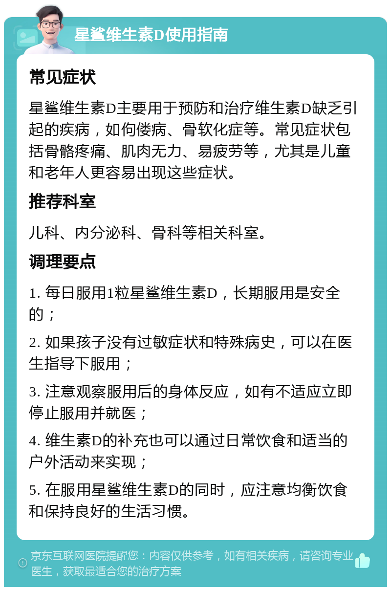 星鲨维生素D使用指南 常见症状 星鲨维生素D主要用于预防和治疗维生素D缺乏引起的疾病，如佝偻病、骨软化症等。常见症状包括骨骼疼痛、肌肉无力、易疲劳等，尤其是儿童和老年人更容易出现这些症状。 推荐科室 儿科、内分泌科、骨科等相关科室。 调理要点 1. 每日服用1粒星鲨维生素D，长期服用是安全的； 2. 如果孩子没有过敏症状和特殊病史，可以在医生指导下服用； 3. 注意观察服用后的身体反应，如有不适应立即停止服用并就医； 4. 维生素D的补充也可以通过日常饮食和适当的户外活动来实现； 5. 在服用星鲨维生素D的同时，应注意均衡饮食和保持良好的生活习惯。