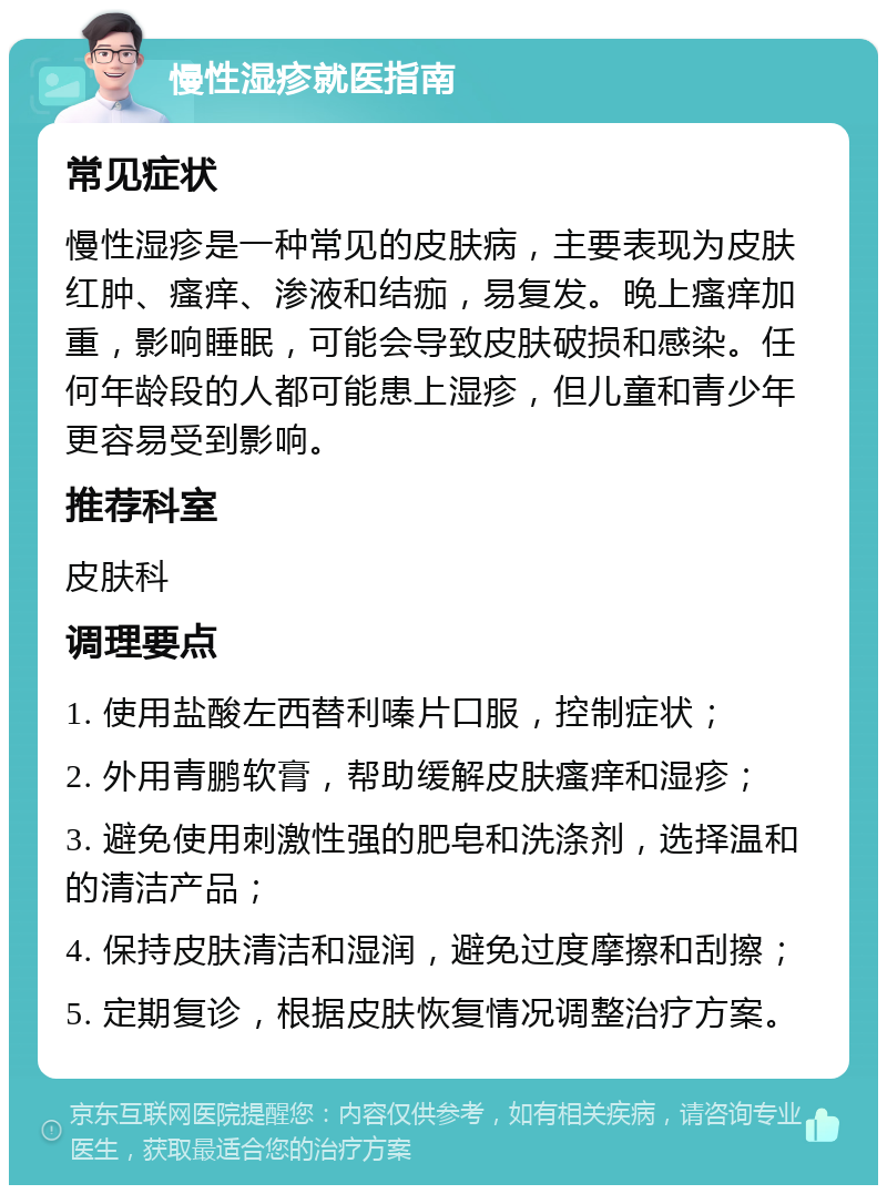 慢性湿疹就医指南 常见症状 慢性湿疹是一种常见的皮肤病，主要表现为皮肤红肿、瘙痒、渗液和结痂，易复发。晚上瘙痒加重，影响睡眠，可能会导致皮肤破损和感染。任何年龄段的人都可能患上湿疹，但儿童和青少年更容易受到影响。 推荐科室 皮肤科 调理要点 1. 使用盐酸左西替利嗪片口服，控制症状； 2. 外用青鹏软膏，帮助缓解皮肤瘙痒和湿疹； 3. 避免使用刺激性强的肥皂和洗涤剂，选择温和的清洁产品； 4. 保持皮肤清洁和湿润，避免过度摩擦和刮擦； 5. 定期复诊，根据皮肤恢复情况调整治疗方案。