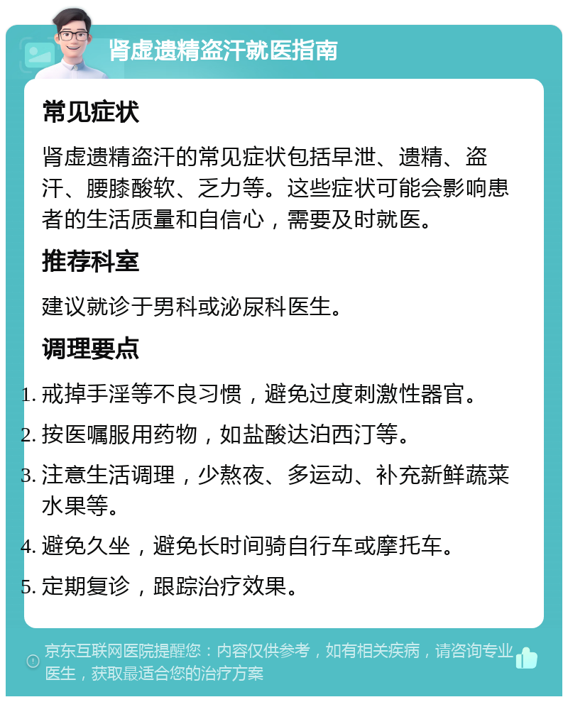 肾虚遗精盗汗就医指南 常见症状 肾虚遗精盗汗的常见症状包括早泄、遗精、盗汗、腰膝酸软、乏力等。这些症状可能会影响患者的生活质量和自信心，需要及时就医。 推荐科室 建议就诊于男科或泌尿科医生。 调理要点 戒掉手淫等不良习惯，避免过度刺激性器官。 按医嘱服用药物，如盐酸达泊西汀等。 注意生活调理，少熬夜、多运动、补充新鲜蔬菜水果等。 避免久坐，避免长时间骑自行车或摩托车。 定期复诊，跟踪治疗效果。