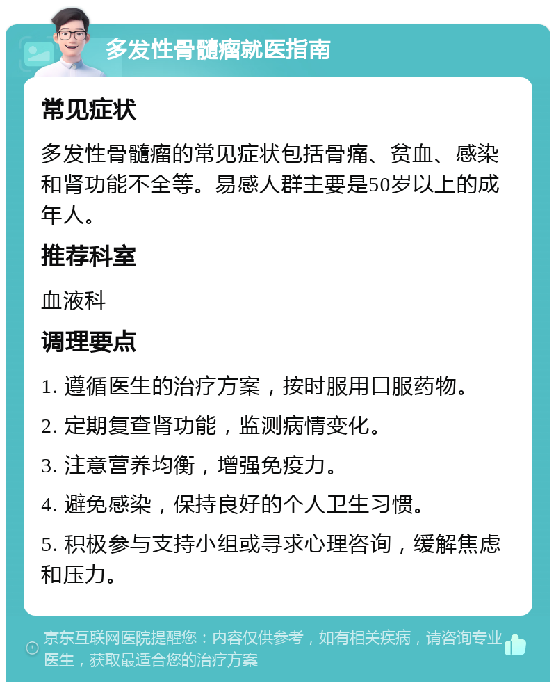 多发性骨髓瘤就医指南 常见症状 多发性骨髓瘤的常见症状包括骨痛、贫血、感染和肾功能不全等。易感人群主要是50岁以上的成年人。 推荐科室 血液科 调理要点 1. 遵循医生的治疗方案，按时服用口服药物。 2. 定期复查肾功能，监测病情变化。 3. 注意营养均衡，增强免疫力。 4. 避免感染，保持良好的个人卫生习惯。 5. 积极参与支持小组或寻求心理咨询，缓解焦虑和压力。