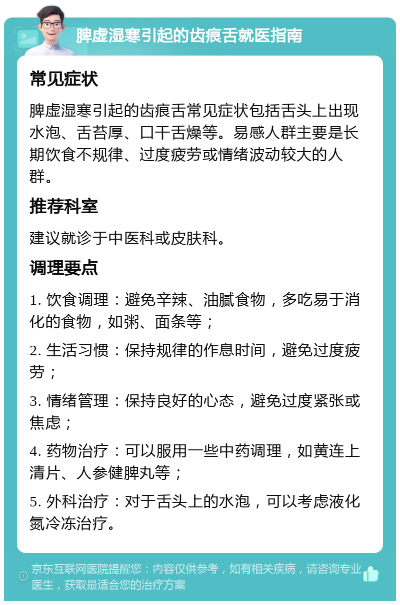 脾虚湿寒引起的齿痕舌就医指南 常见症状 脾虚湿寒引起的齿痕舌常见症状包括舌头上出现水泡、舌苔厚、口干舌燥等。易感人群主要是长期饮食不规律、过度疲劳或情绪波动较大的人群。 推荐科室 建议就诊于中医科或皮肤科。 调理要点 1. 饮食调理：避免辛辣、油腻食物，多吃易于消化的食物，如粥、面条等； 2. 生活习惯：保持规律的作息时间，避免过度疲劳； 3. 情绪管理：保持良好的心态，避免过度紧张或焦虑； 4. 药物治疗：可以服用一些中药调理，如黄连上清片、人参健脾丸等； 5. 外科治疗：对于舌头上的水泡，可以考虑液化氮冷冻治疗。