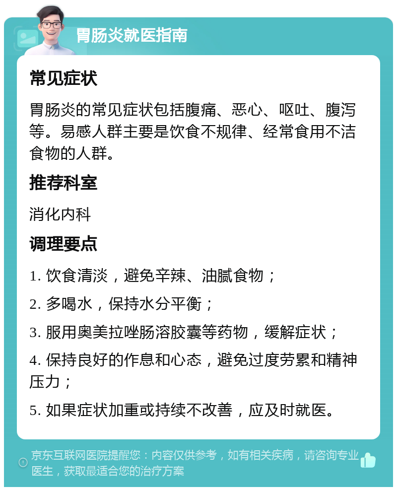 胃肠炎就医指南 常见症状 胃肠炎的常见症状包括腹痛、恶心、呕吐、腹泻等。易感人群主要是饮食不规律、经常食用不洁食物的人群。 推荐科室 消化内科 调理要点 1. 饮食清淡，避免辛辣、油腻食物； 2. 多喝水，保持水分平衡； 3. 服用奥美拉唑肠溶胶囊等药物，缓解症状； 4. 保持良好的作息和心态，避免过度劳累和精神压力； 5. 如果症状加重或持续不改善，应及时就医。