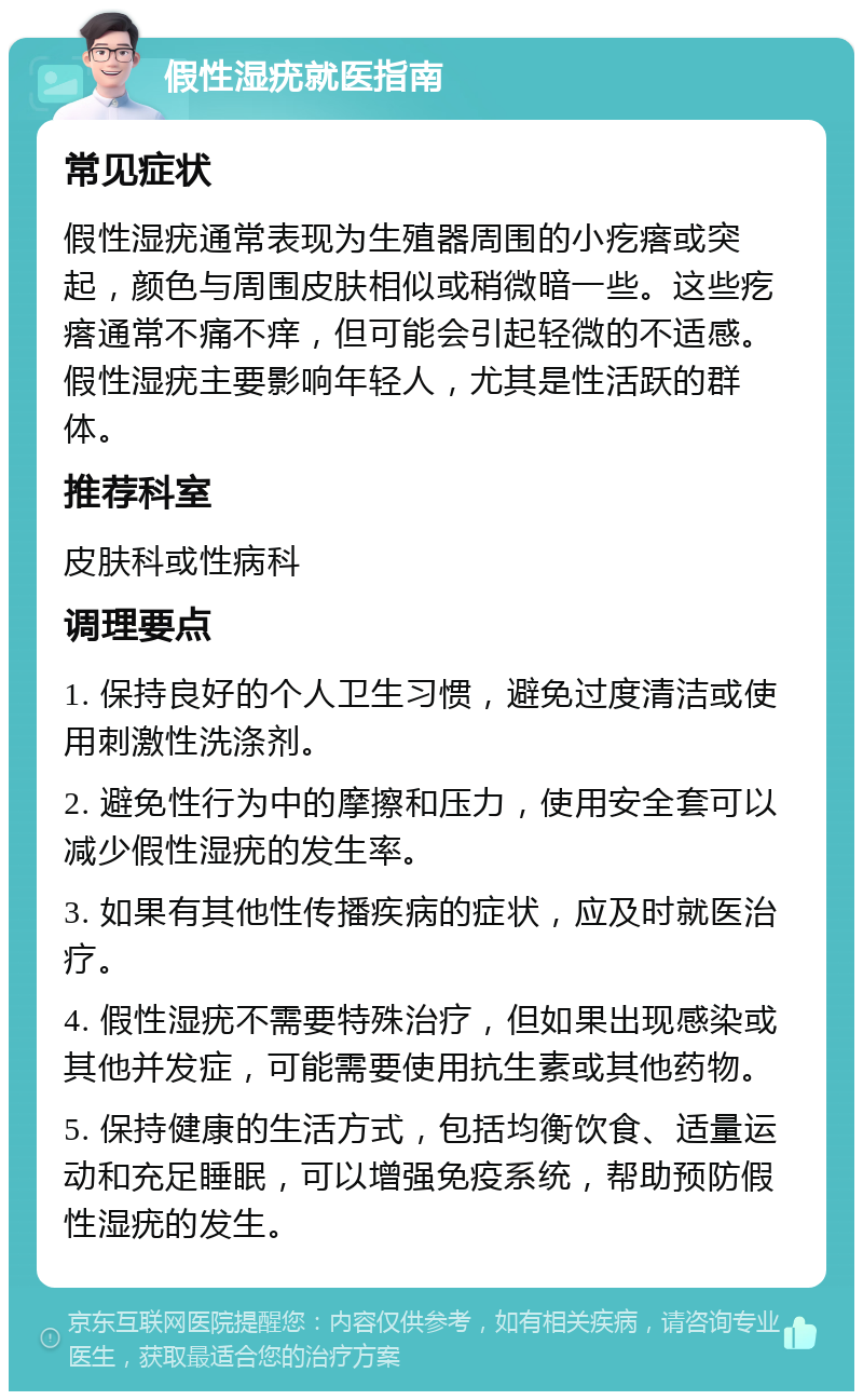 假性湿疣就医指南 常见症状 假性湿疣通常表现为生殖器周围的小疙瘩或突起，颜色与周围皮肤相似或稍微暗一些。这些疙瘩通常不痛不痒，但可能会引起轻微的不适感。假性湿疣主要影响年轻人，尤其是性活跃的群体。 推荐科室 皮肤科或性病科 调理要点 1. 保持良好的个人卫生习惯，避免过度清洁或使用刺激性洗涤剂。 2. 避免性行为中的摩擦和压力，使用安全套可以减少假性湿疣的发生率。 3. 如果有其他性传播疾病的症状，应及时就医治疗。 4. 假性湿疣不需要特殊治疗，但如果出现感染或其他并发症，可能需要使用抗生素或其他药物。 5. 保持健康的生活方式，包括均衡饮食、适量运动和充足睡眠，可以增强免疫系统，帮助预防假性湿疣的发生。