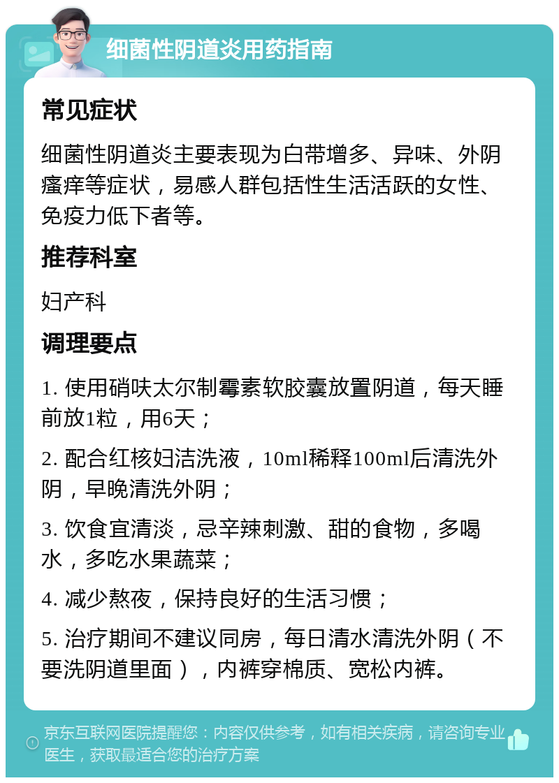 细菌性阴道炎用药指南 常见症状 细菌性阴道炎主要表现为白带增多、异味、外阴瘙痒等症状，易感人群包括性生活活跃的女性、免疫力低下者等。 推荐科室 妇产科 调理要点 1. 使用硝呋太尔制霉素软胶囊放置阴道，每天睡前放1粒，用6天； 2. 配合红核妇洁洗液，10ml稀释100ml后清洗外阴，早晚清洗外阴； 3. 饮食宜清淡，忌辛辣刺激、甜的食物，多喝水，多吃水果蔬菜； 4. 减少熬夜，保持良好的生活习惯； 5. 治疗期间不建议同房，每日清水清洗外阴（不要洗阴道里面），内裤穿棉质、宽松内裤。