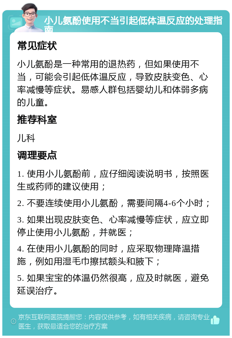 小儿氨酚使用不当引起低体温反应的处理指南 常见症状 小儿氨酚是一种常用的退热药，但如果使用不当，可能会引起低体温反应，导致皮肤变色、心率减慢等症状。易感人群包括婴幼儿和体弱多病的儿童。 推荐科室 儿科 调理要点 1. 使用小儿氨酚前，应仔细阅读说明书，按照医生或药师的建议使用； 2. 不要连续使用小儿氨酚，需要间隔4-6个小时； 3. 如果出现皮肤变色、心率减慢等症状，应立即停止使用小儿氨酚，并就医； 4. 在使用小儿氨酚的同时，应采取物理降温措施，例如用湿毛巾擦拭额头和腋下； 5. 如果宝宝的体温仍然很高，应及时就医，避免延误治疗。