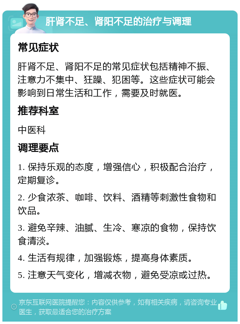 肝肾不足、肾阳不足的治疗与调理 常见症状 肝肾不足、肾阳不足的常见症状包括精神不振、注意力不集中、狂躁、犯困等。这些症状可能会影响到日常生活和工作，需要及时就医。 推荐科室 中医科 调理要点 1. 保持乐观的态度，增强信心，积极配合治疗，定期复诊。 2. 少食浓茶、咖啡、饮料、酒精等刺激性食物和饮品。 3. 避免辛辣、油腻、生冷、寒凉的食物，保持饮食清淡。 4. 生活有规律，加强锻炼，提高身体素质。 5. 注意天气变化，增减衣物，避免受凉或过热。