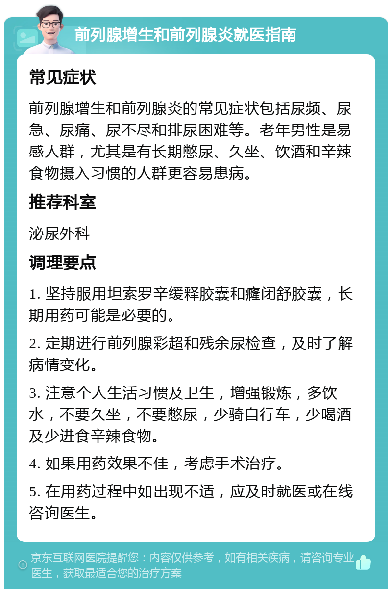 前列腺增生和前列腺炎就医指南 常见症状 前列腺增生和前列腺炎的常见症状包括尿频、尿急、尿痛、尿不尽和排尿困难等。老年男性是易感人群，尤其是有长期憋尿、久坐、饮酒和辛辣食物摄入习惯的人群更容易患病。 推荐科室 泌尿外科 调理要点 1. 坚持服用坦索罗辛缓释胶囊和癃闭舒胶囊，长期用药可能是必要的。 2. 定期进行前列腺彩超和残余尿检查，及时了解病情变化。 3. 注意个人生活习惯及卫生，增强锻炼，多饮水，不要久坐，不要憋尿，少骑自行车，少喝酒及少进食辛辣食物。 4. 如果用药效果不佳，考虑手术治疗。 5. 在用药过程中如出现不适，应及时就医或在线咨询医生。