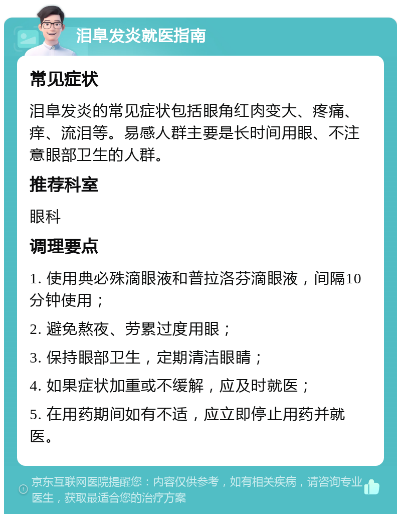 泪阜发炎就医指南 常见症状 泪阜发炎的常见症状包括眼角红肉变大、疼痛、痒、流泪等。易感人群主要是长时间用眼、不注意眼部卫生的人群。 推荐科室 眼科 调理要点 1. 使用典必殊滴眼液和普拉洛芬滴眼液，间隔10分钟使用； 2. 避免熬夜、劳累过度用眼； 3. 保持眼部卫生，定期清洁眼睛； 4. 如果症状加重或不缓解，应及时就医； 5. 在用药期间如有不适，应立即停止用药并就医。