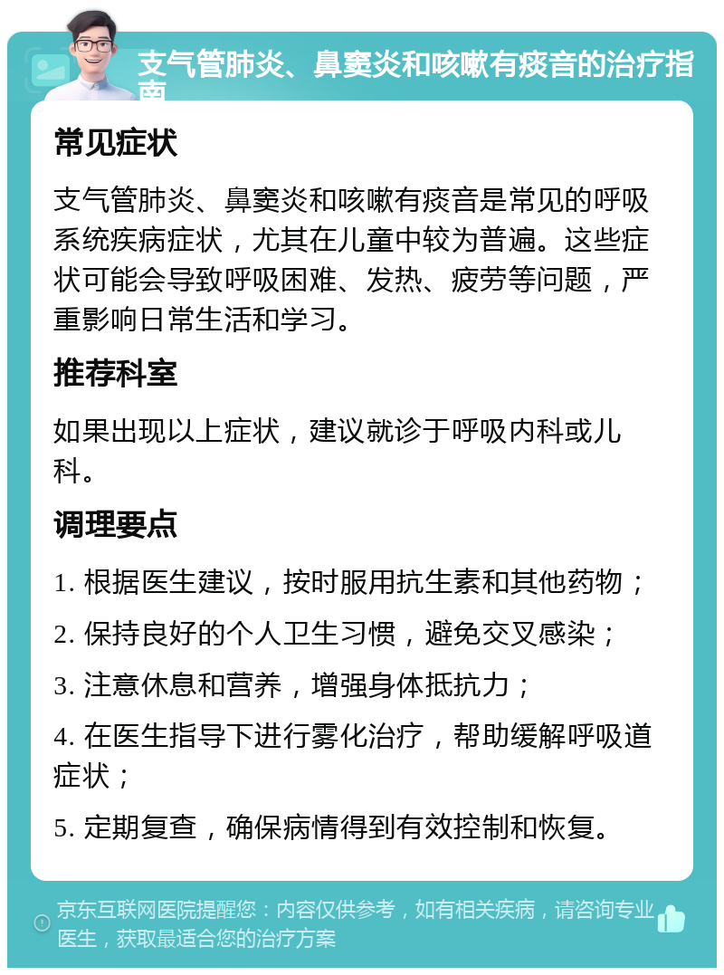 支气管肺炎、鼻窦炎和咳嗽有痰音的治疗指南 常见症状 支气管肺炎、鼻窦炎和咳嗽有痰音是常见的呼吸系统疾病症状，尤其在儿童中较为普遍。这些症状可能会导致呼吸困难、发热、疲劳等问题，严重影响日常生活和学习。 推荐科室 如果出现以上症状，建议就诊于呼吸内科或儿科。 调理要点 1. 根据医生建议，按时服用抗生素和其他药物； 2. 保持良好的个人卫生习惯，避免交叉感染； 3. 注意休息和营养，增强身体抵抗力； 4. 在医生指导下进行雾化治疗，帮助缓解呼吸道症状； 5. 定期复查，确保病情得到有效控制和恢复。